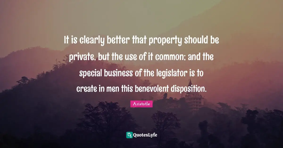 It is clearly better that property should be private, but the use of it common; and the special business of the legislator is to create in men this benevolent disposition.