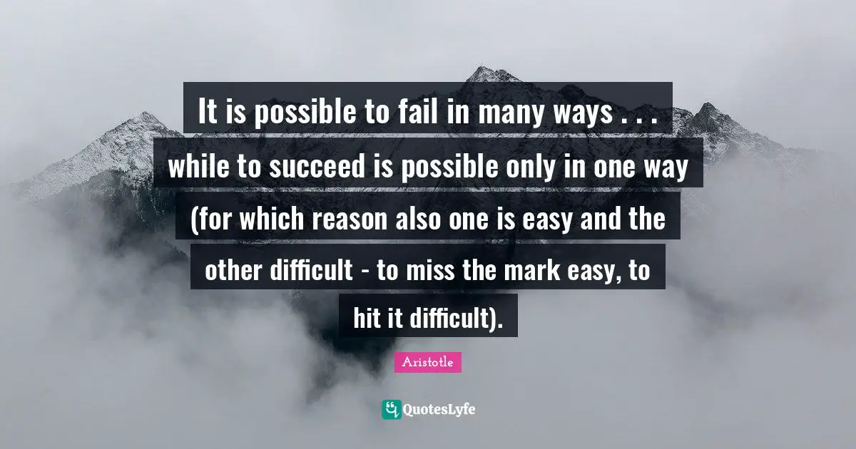 It is possible to fail in many ways . . . while to succeed is possible only in one way (for which reason also one is easy and the other difficult - to miss the mark easy, to hit it difficult).