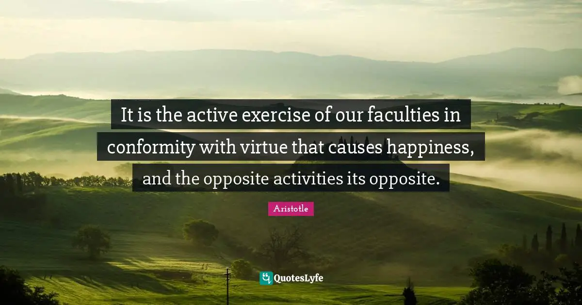 It is the active exercise of our faculties in conformity with virtue that causes happiness, and the opposite activities its opposite.