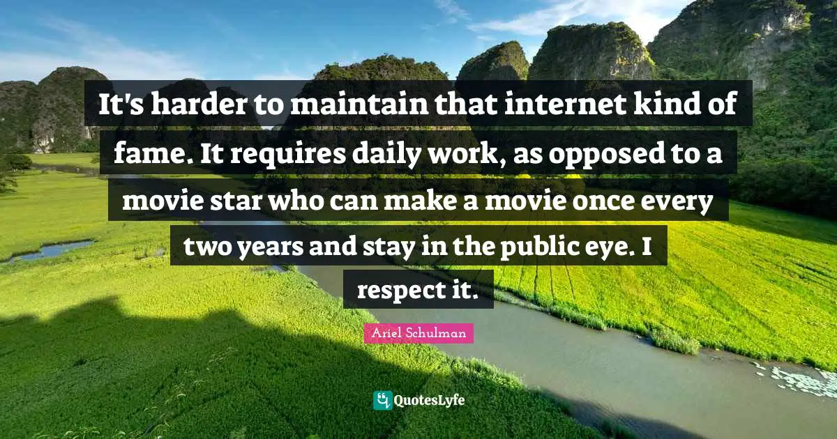 It's harder to maintain that internet kind of fame. It requires daily work, as opposed to a movie star who can make a movie once every two years and stay in the public eye. I respect it.