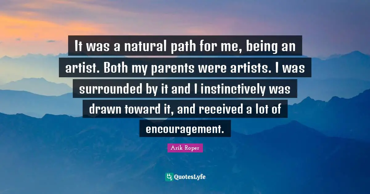 It was a natural path for me, being an artist. Both my parents were artists. I was surrounded by it and I instinctively was drawn toward it, and received a lot of encouragement.