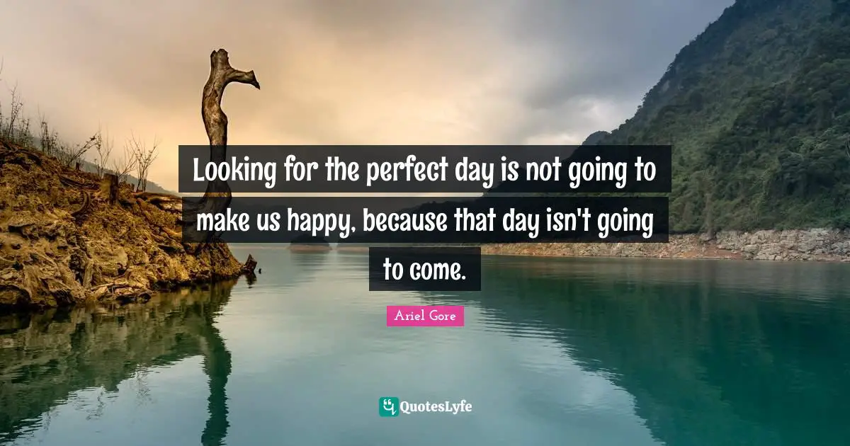 Looking for the perfect day is not going to make us happy, because that day isn't going to come.