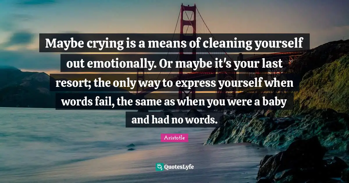 Maybe crying is a means of cleaning yourself out emotionally. Or maybe it's your last resort; the only way to express yourself when words fail, the same as when you were a baby and had no words.