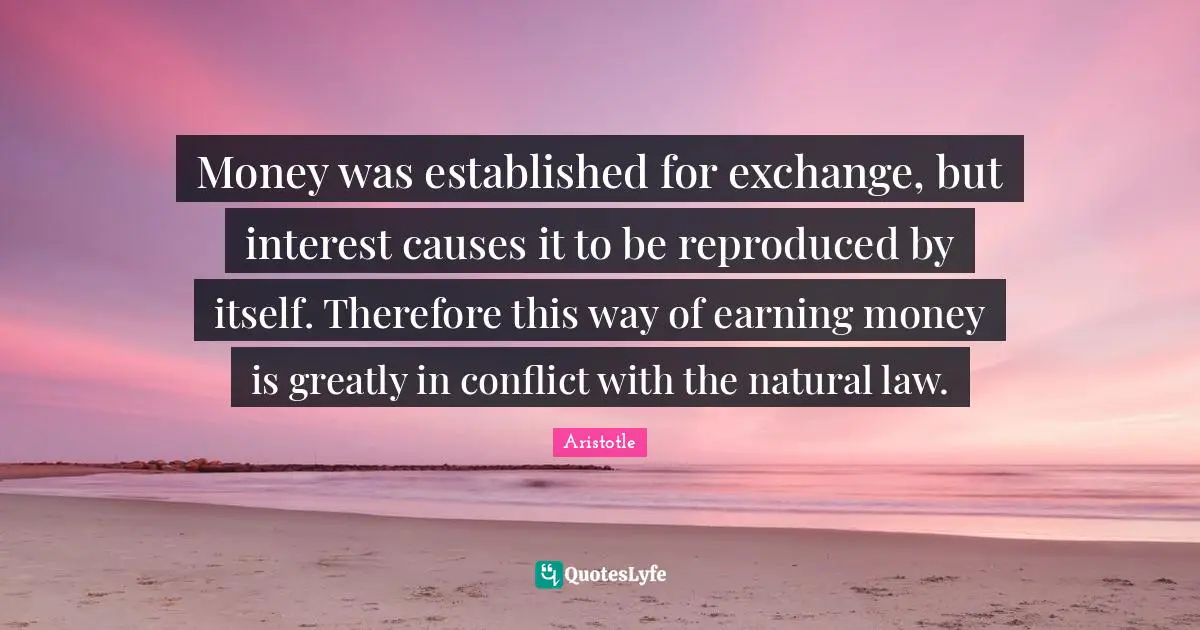 Money was established for exchange, but interest causes it to be reproduced by itself. Therefore this way of earning money is greatly in conflict with the natural law.