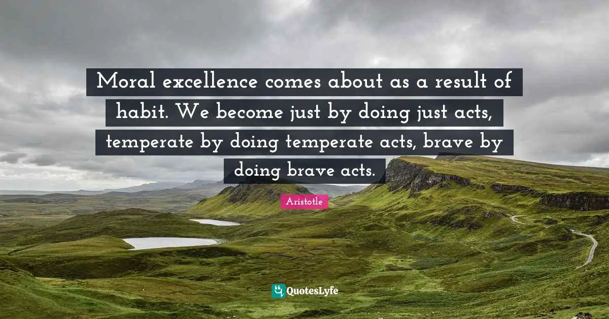 Moral excellence comes about as a result of habit. We become just by doing just acts, temperate by doing temperate acts, brave by doing brave acts.