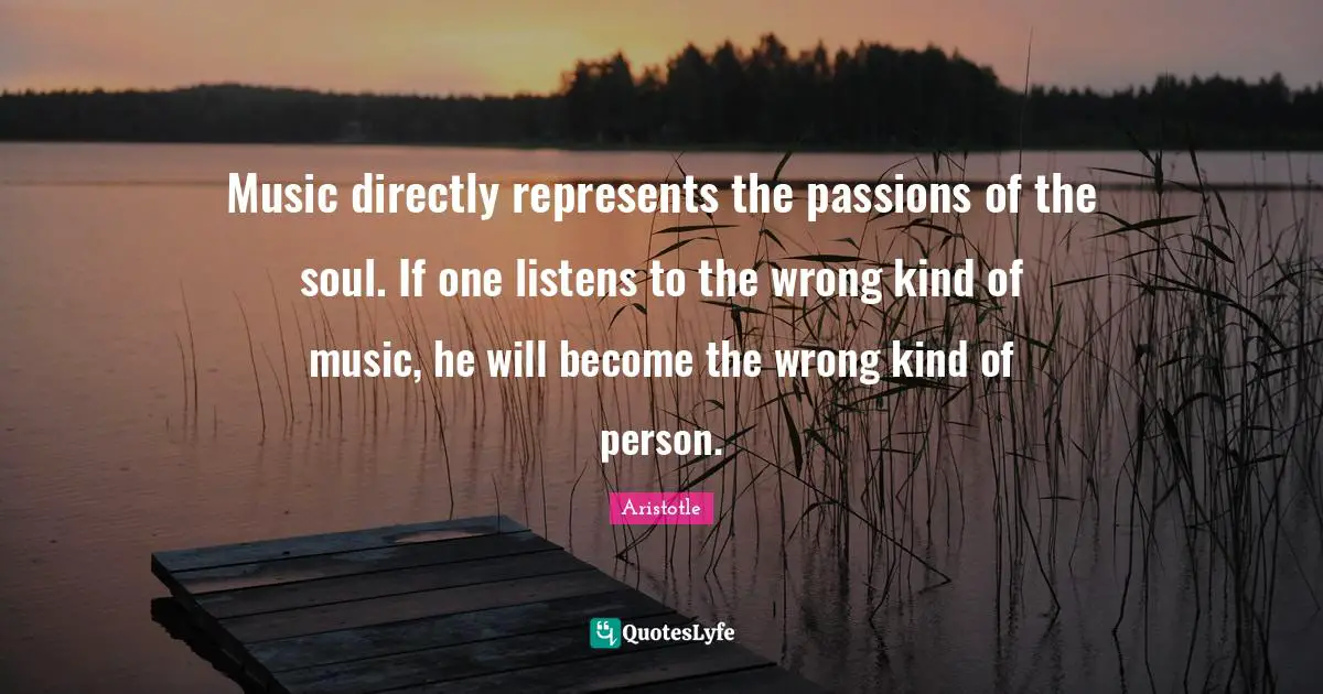 Music directly represents the passions of the soul. If one listens to the wrong kind of music, he will become the wrong kind of person.