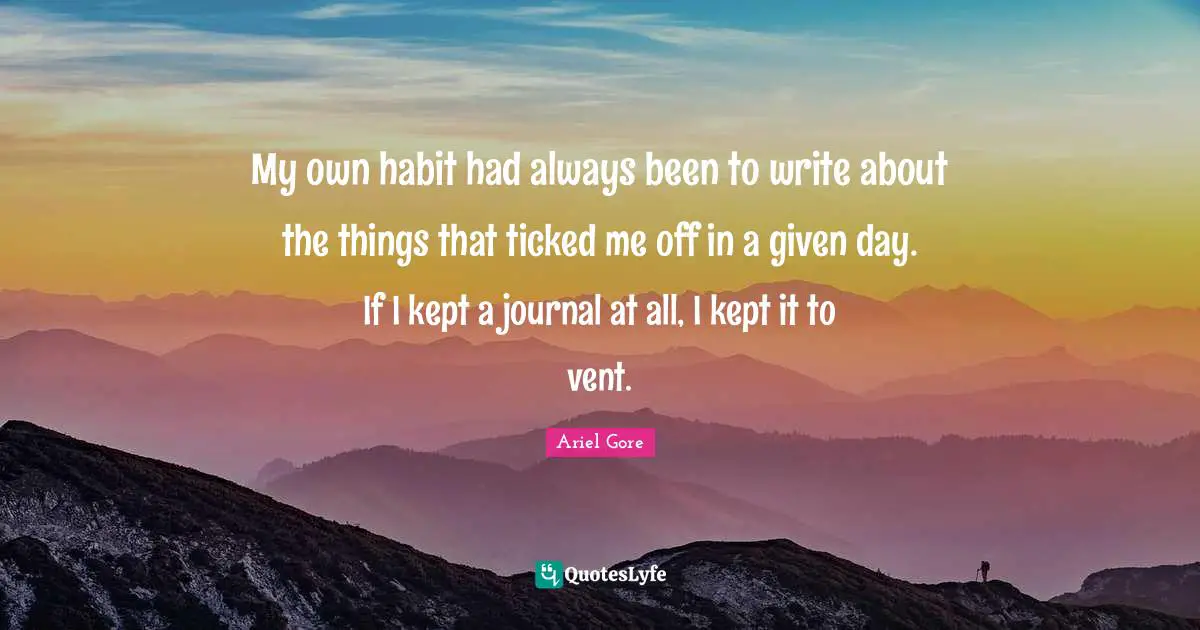 My own habit had always been to write about the things that ticked me off in a given day. If I kept a journal at all, I kept it to vent.