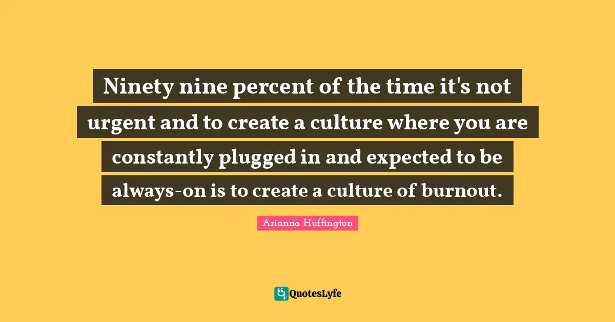 Arianna Huffington Quotes: "Ninety nine percent of the time it's not urgent and to create a culture where you are constantly plugged in and expected to be always-on is to create a culture of burnout."