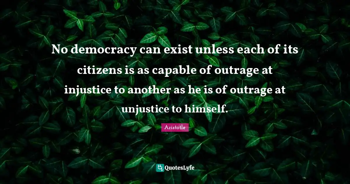 No democracy can exist unless each of its citizens is as capable of outrage at injustice to another as he is of outrage at unjustice to himself.