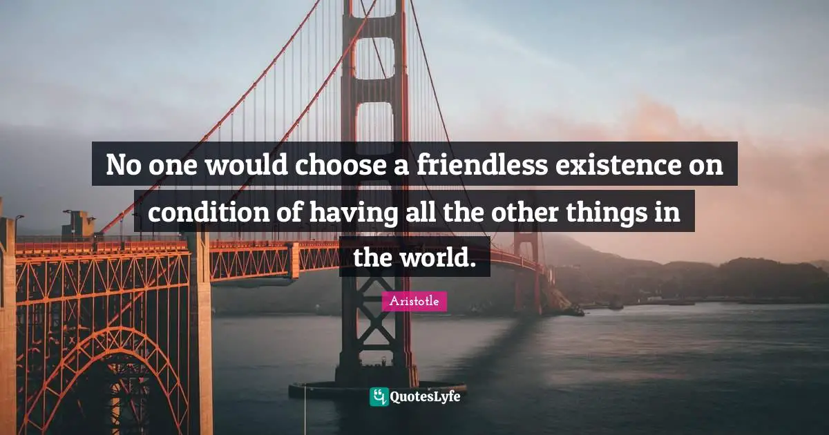 No one would choose a friendless existence on condition of having all the other things in the world.