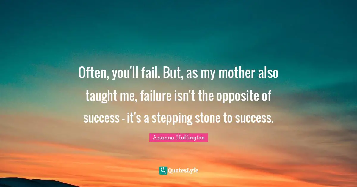 Often, you'll fail. But, as my mother also taught me, failure isn't the opposite of success - it's a stepping stone to success.