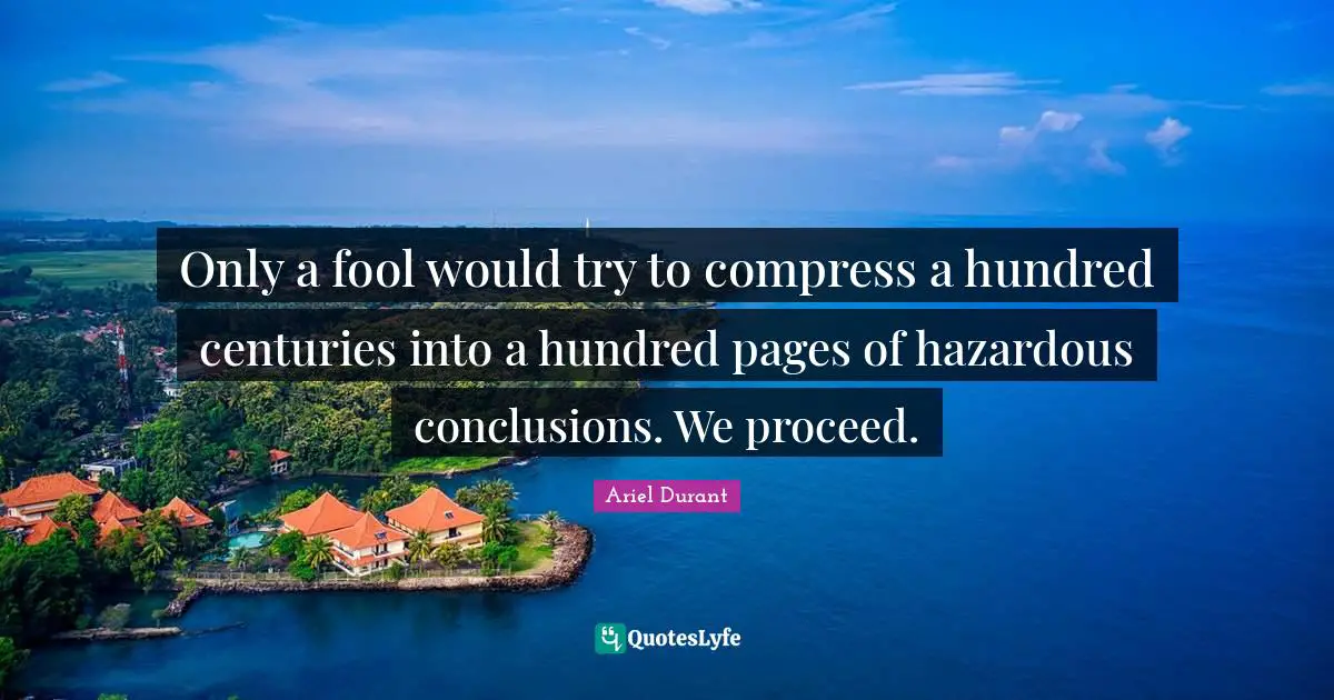 Ariel Durant Quotes: "Only a fool would try to compress a hundred centuries into a hundred pages of hazardous conclusions. We proceed."