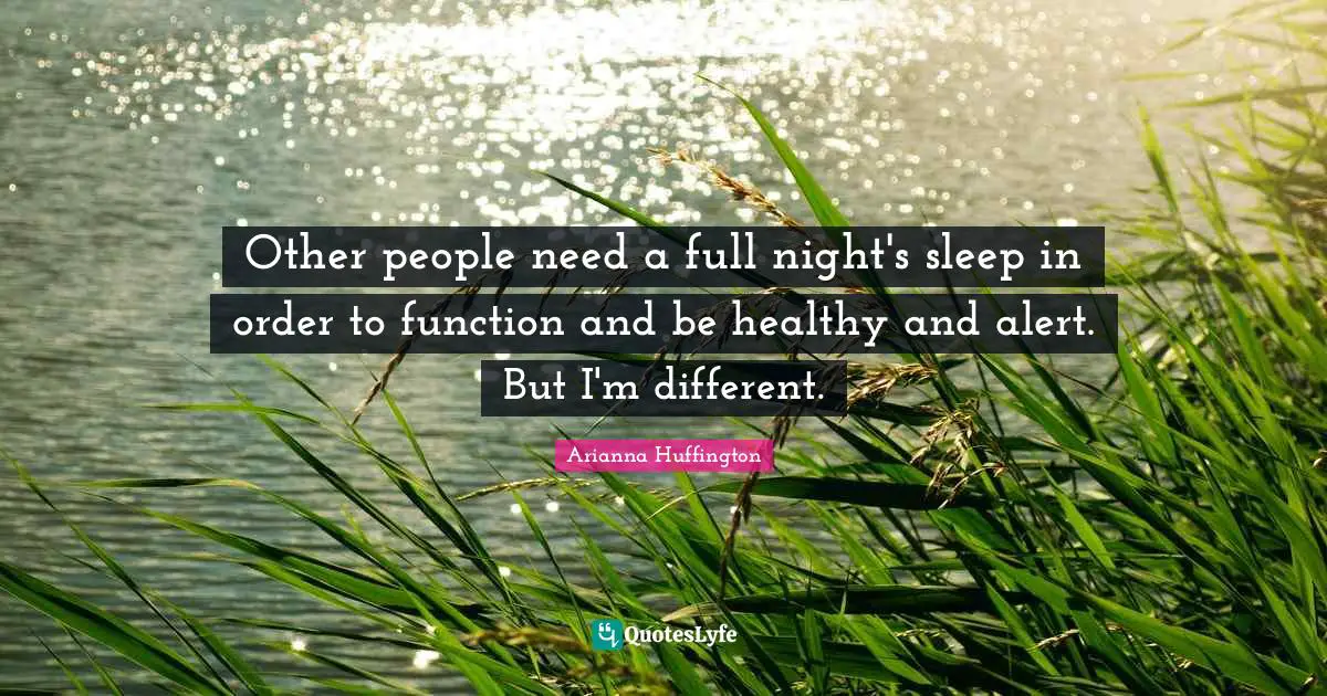 Other people need a full night's sleep in order to function and be healthy and alert. But I'm different.