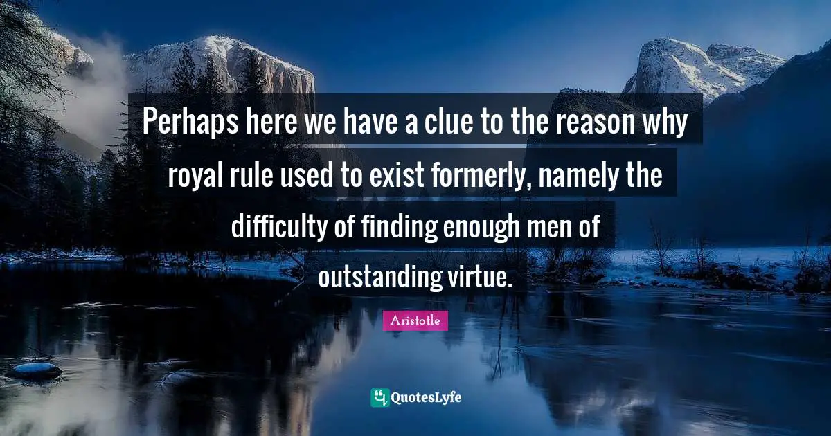 Perhaps here we have a clue to the reason why royal rule used to exist formerly, namely the difficulty of finding enough men of outstanding virtue.