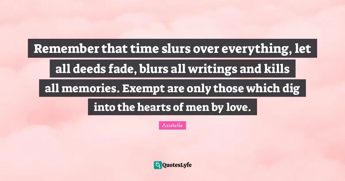 Remember that time slurs over everything, let all deeds fade, blurs all writings and kills all memories. Exempt are only those which dig into the hearts of men by love.