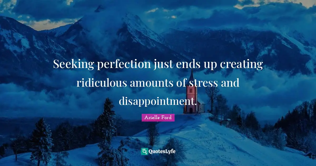 Seeking perfection just ends up creating ridiculous amounts of stress and disappointment.