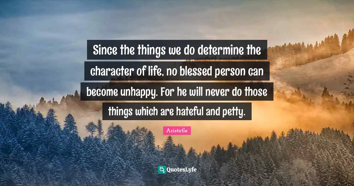 Since the things we do determine the character of life, no blessed person can become unhappy. For he will never do those things which are hateful and petty.
