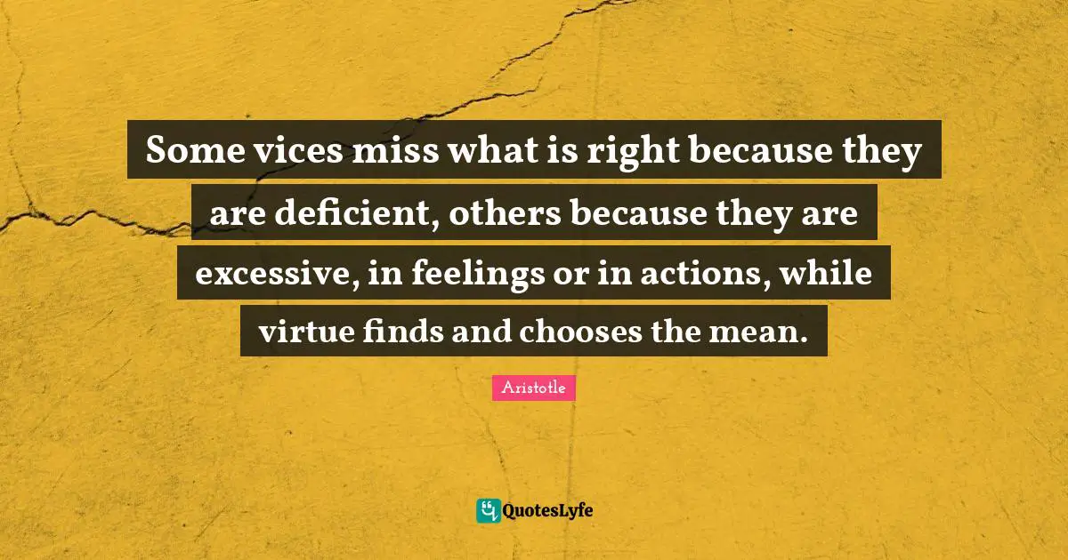 Some vices miss what is right because they are deficient, others because they are excessive, in feelings or in actions, while virtue finds and chooses the mean.