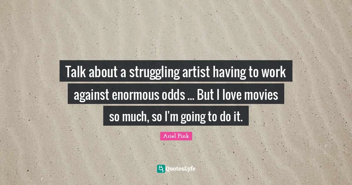 Talk about a struggling artist having to work against enormous odds ... But I love movies so much, so I'm going to do it.