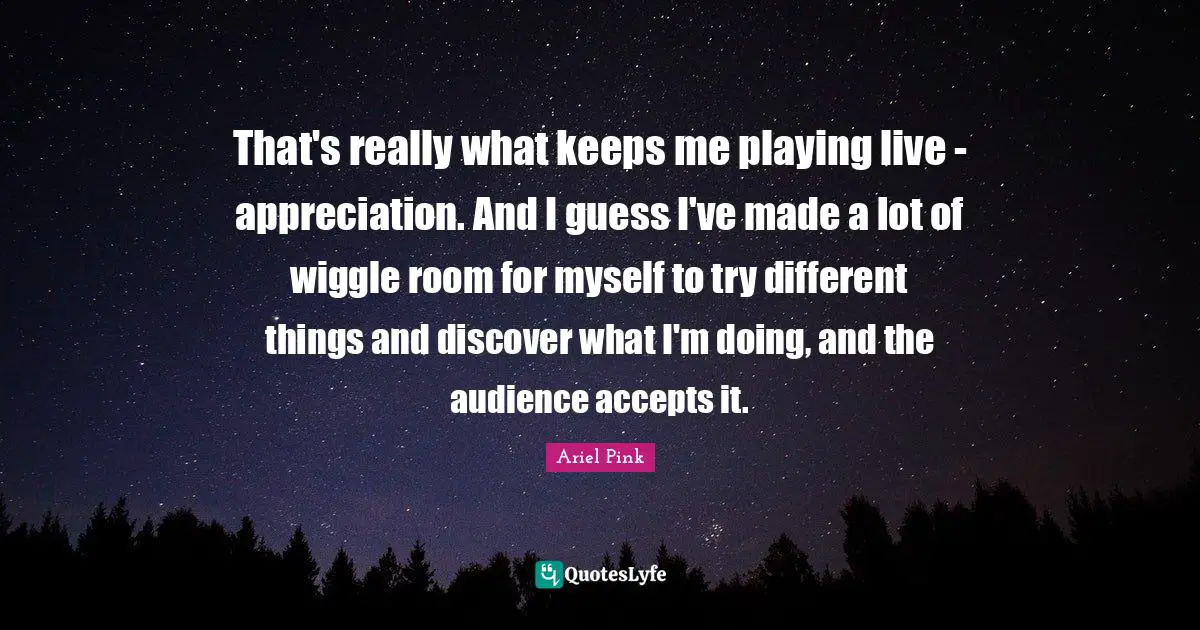 That's really what keeps me playing live - appreciation. And I guess I've made a lot of wiggle room for myself to try different things and discover what I'm doing, and the audience accepts it.