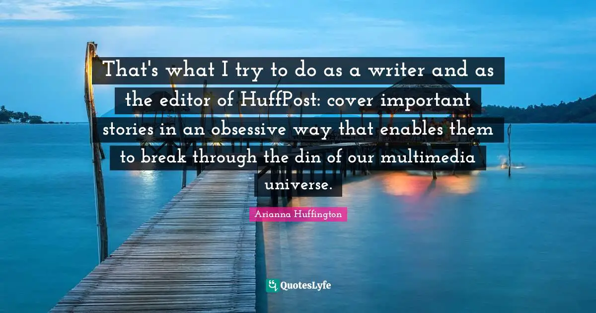 That's what I try to do as a writer and as the editor of HuffPost: cover important stories in an obsessive way that enables them to break through the din of our multimedia universe.