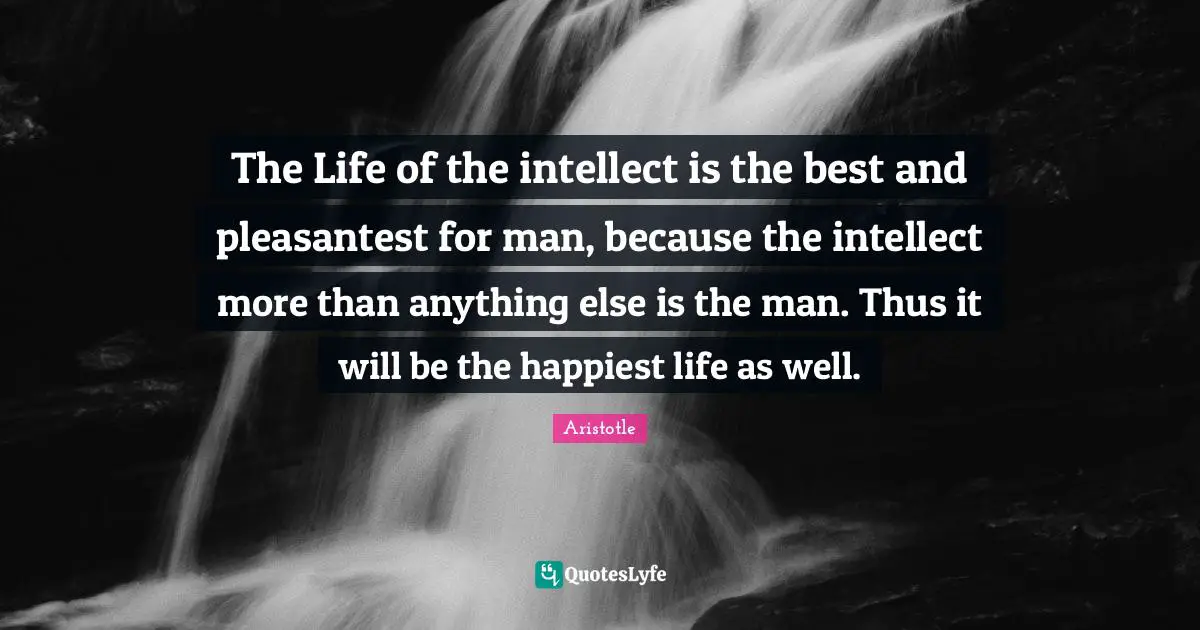 The Life of the intellect is the best and pleasantest for man, because the intellect more than anything else is the man. Thus it will be the happiest life as well.
