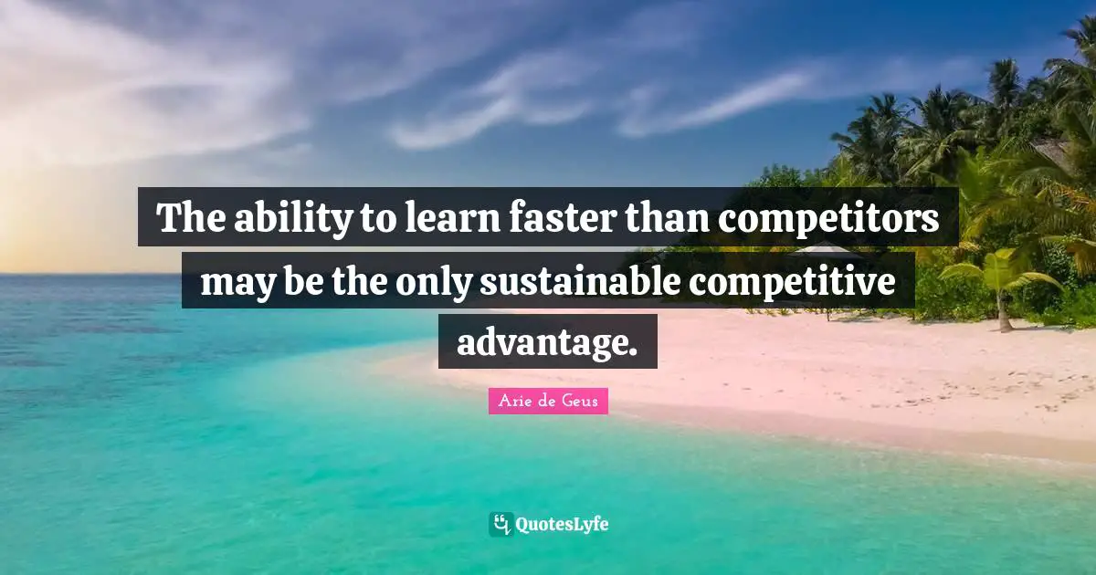 Faster Quotes: "The ability to learn faster than competitors may be the only sustainable competitive advantage."