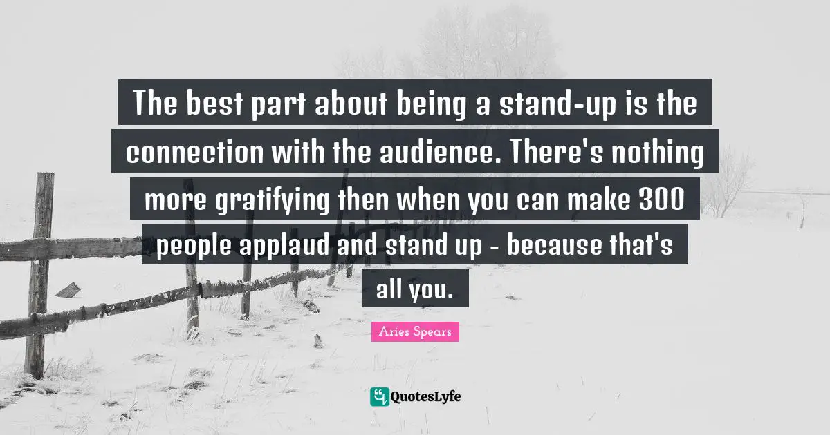 The best part about being a stand-up is the connection with the audience. There's nothing more gratifying then when you can make 300 people applaud and stand up - because that's all you.