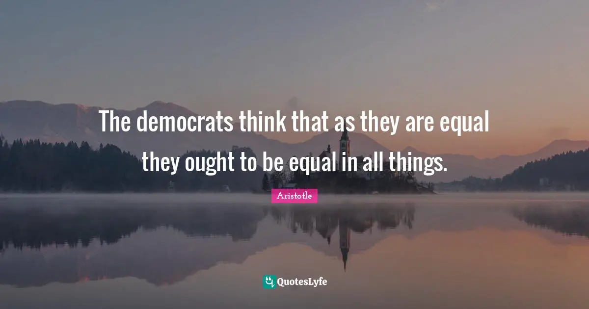 The democrats think that as they are equal they ought to be equal in all things.