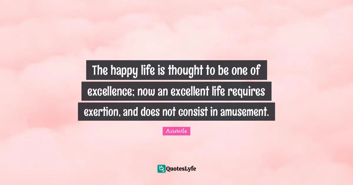 Exertion Quotes: "The happy life is thought to be one of excellence; now an excellent life requires exertion, and does not consist in amusement."