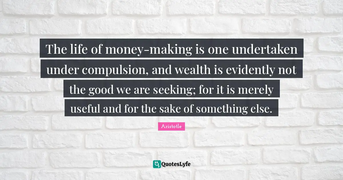 The life of money-making is one undertaken under compulsion, and wealth is evidently not the good we are seeking; for it is merely useful and for the sake of something else.