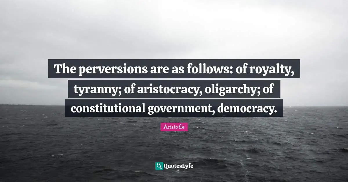 The perversions are as follows: of royalty, tyranny; of aristocracy, oligarchy; of constitutional government, democracy.