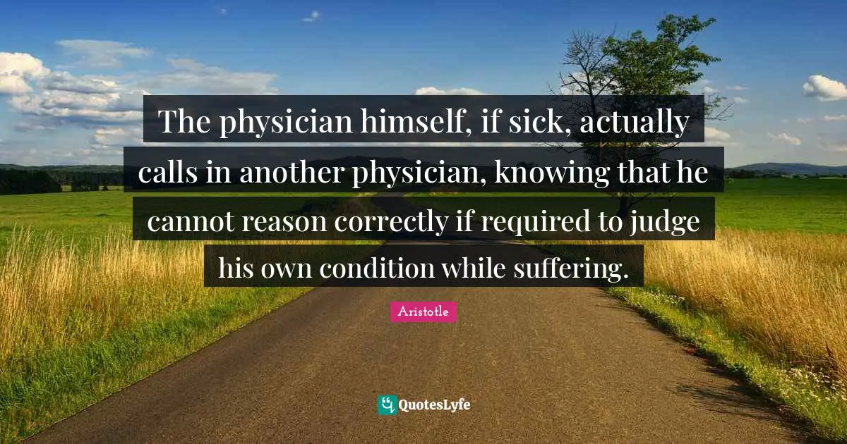 The physician himself, if sick, actually calls in another physician, knowing that he cannot reason correctly if required to judge his own condition while suffering.