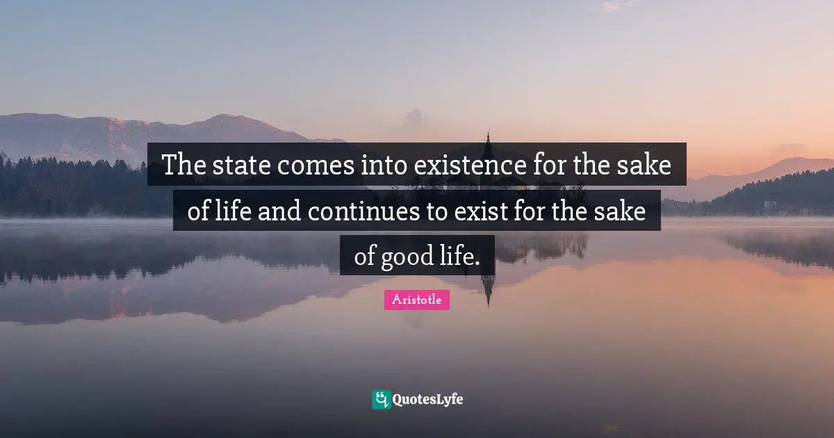 The state comes into existence for the sake of life and continues to exist for the sake of good life.