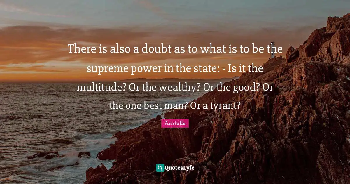 There is also a doubt as to what is to be the supreme power in the state: - Is it the multitude? Or the wealthy? Or the good? Or the one best man? Or a tyrant?