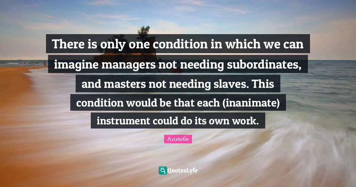 There is only one condition in which we can imagine managers not needing subordinates, and masters not needing slaves. This condition would be that each (inanimate) instrument could do its own work.
