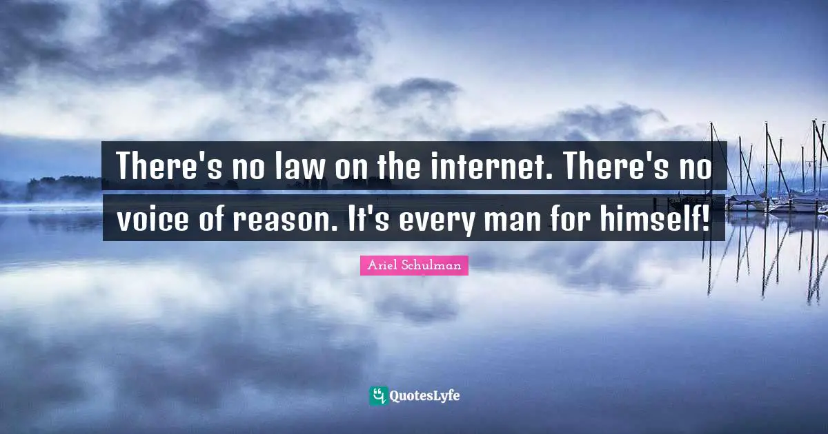 There's no law on the internet. There's no voice of reason. It's every man for himself!