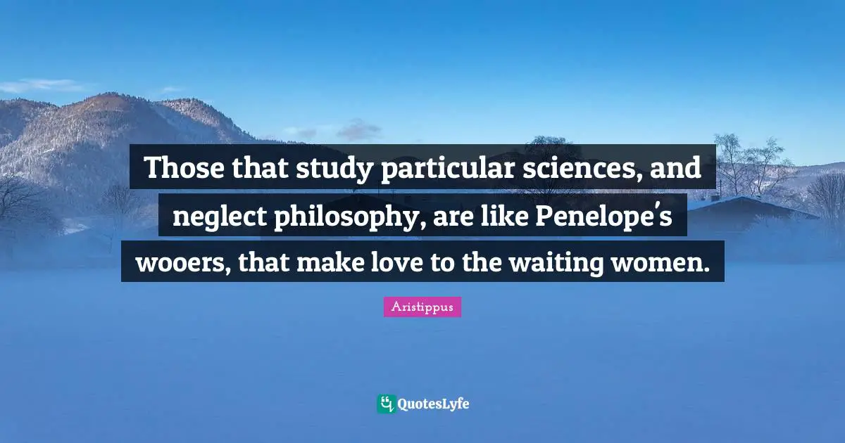 Those that study particular sciences, and neglect philosophy, are like Penelope's wooers, that make love to the waiting women.