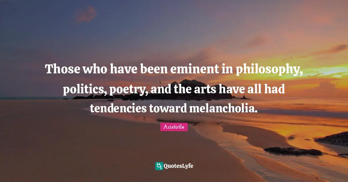 Those who have been eminent in philosophy, politics, poetry, and the arts have all had tendencies toward melancholia.