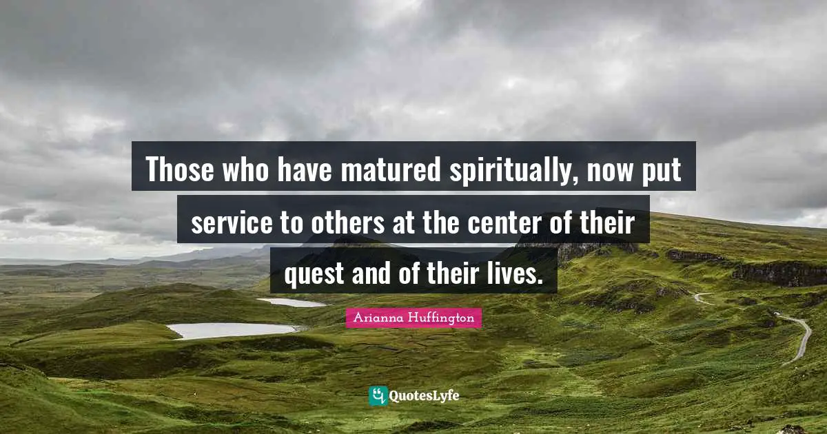 Those who have matured spiritually, now put service to others at the center of their quest and of their lives.