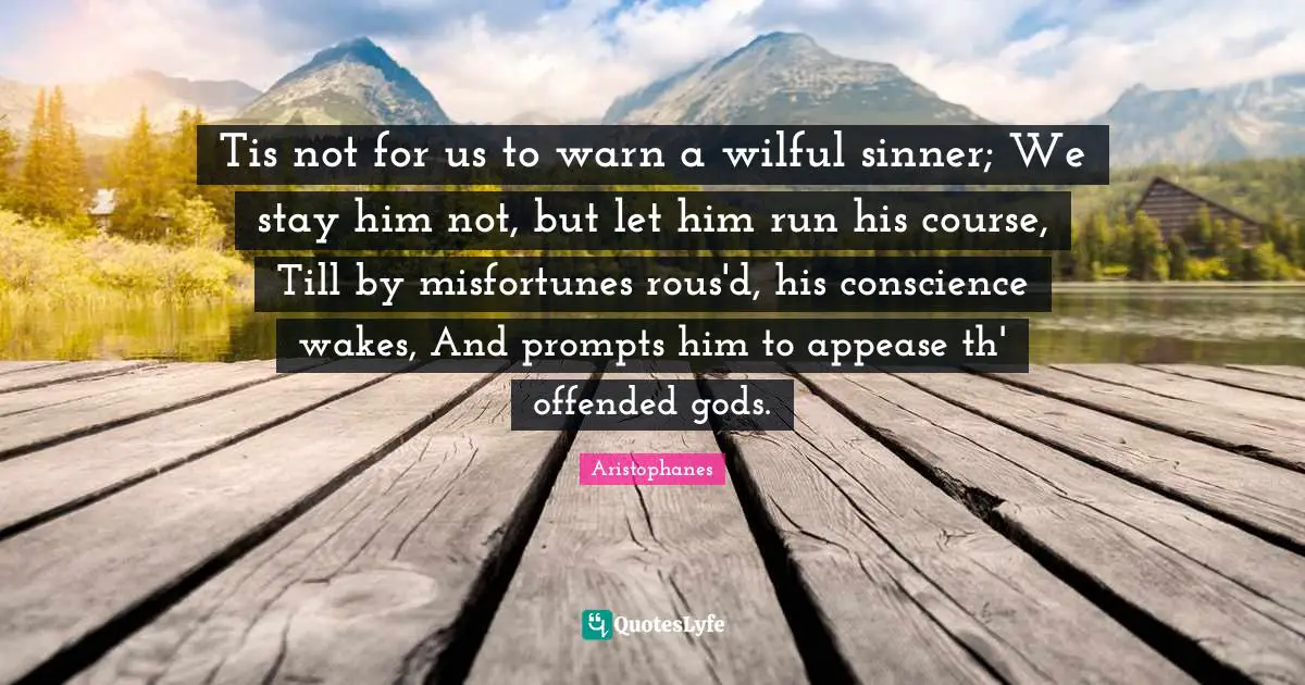 Tis not for us to warn a wilful sinner; We stay him not, but let him run his course, Till by misfortunes rous'd, his conscience wakes, And prompts him to appease th' offended gods.