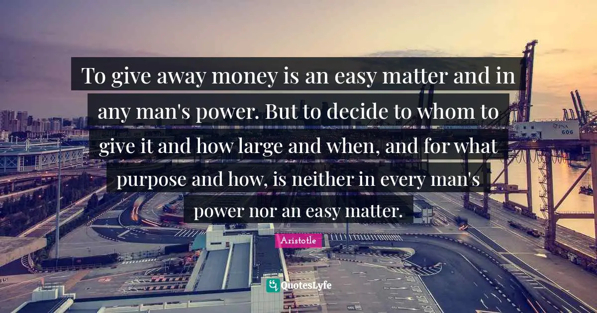 To give away money is an easy matter and in any man's power. But to decide to whom to give it and how large and when, and for what purpose and how, is neither in every man's power nor an easy matter.