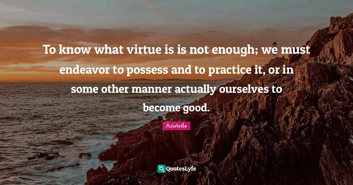 To know what virtue is is not enough; we must endeavor to possess and to practice it, or in some other manner actually ourselves to become good.