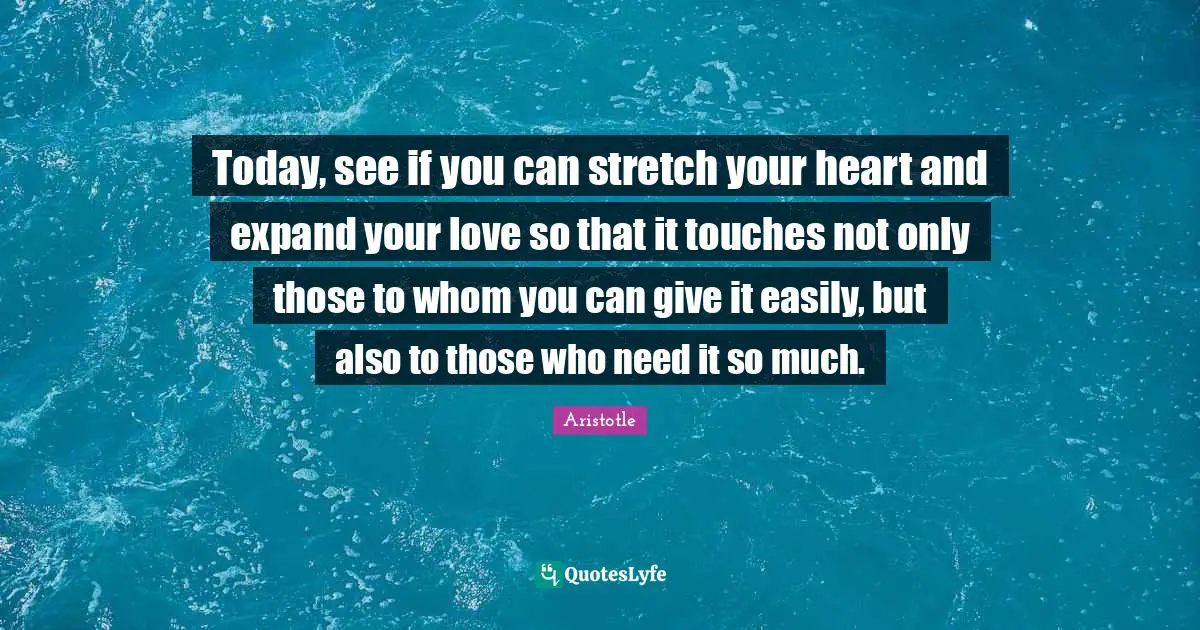 Today, see if you can stretch your heart and expand your love so that it touches not only those to whom you can give it easily, but also to those who need it so much.