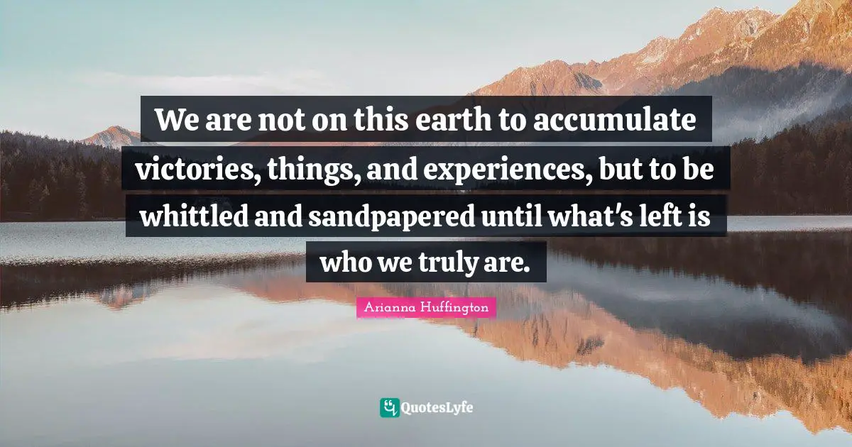 Arianna Huffington Quotes: "We are not on this earth to accumulate victories, things, and experiences, but to be whittled and sandpapered until what's left is who we truly are."