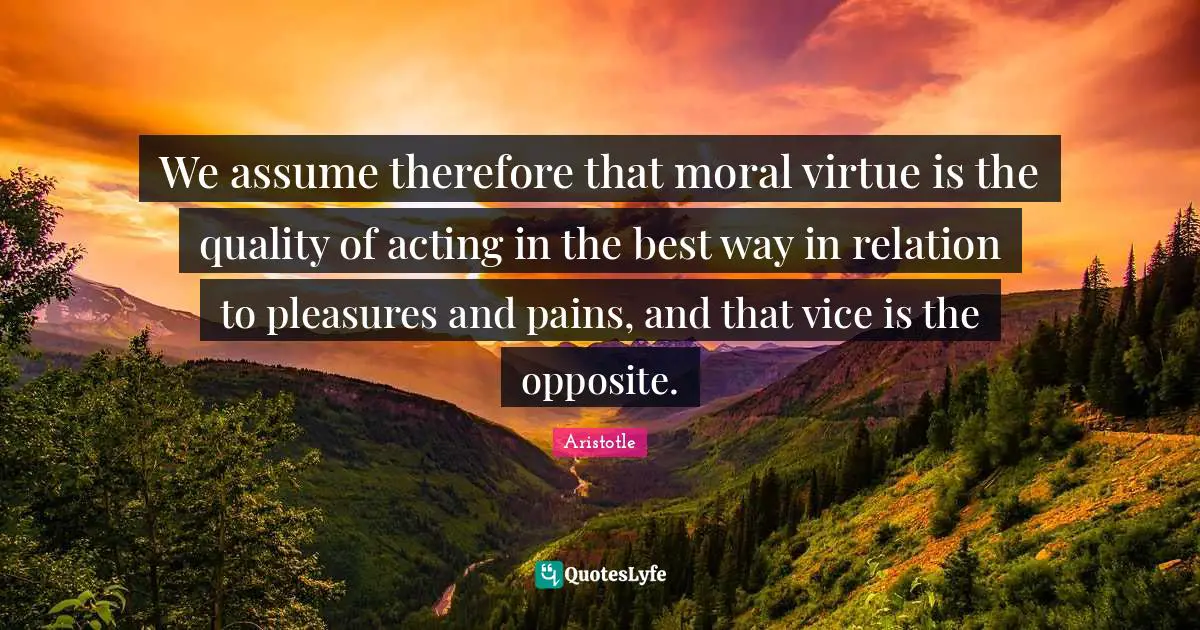 We assume therefore that moral virtue is the quality of acting in the best way in relation to pleasures and pains, and that vice is the opposite.