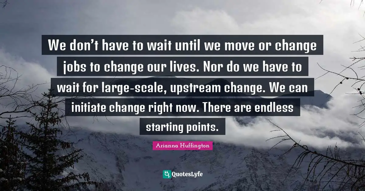 Arianna Huffington Quotes: "We don’t have to wait until we move or change jobs to change our lives. Nor do we have to wait for large-scale, upstream change. We can initiate change right now. There are endless starting points."