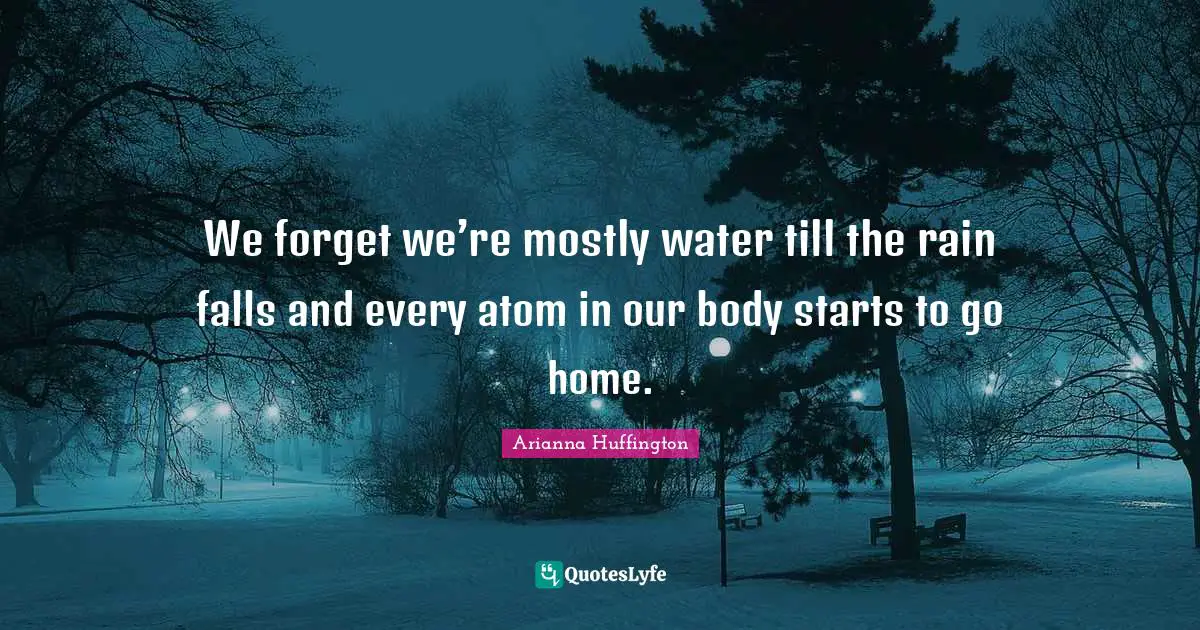We forget we’re mostly water till the rain falls and every atom in our body starts to go home.
