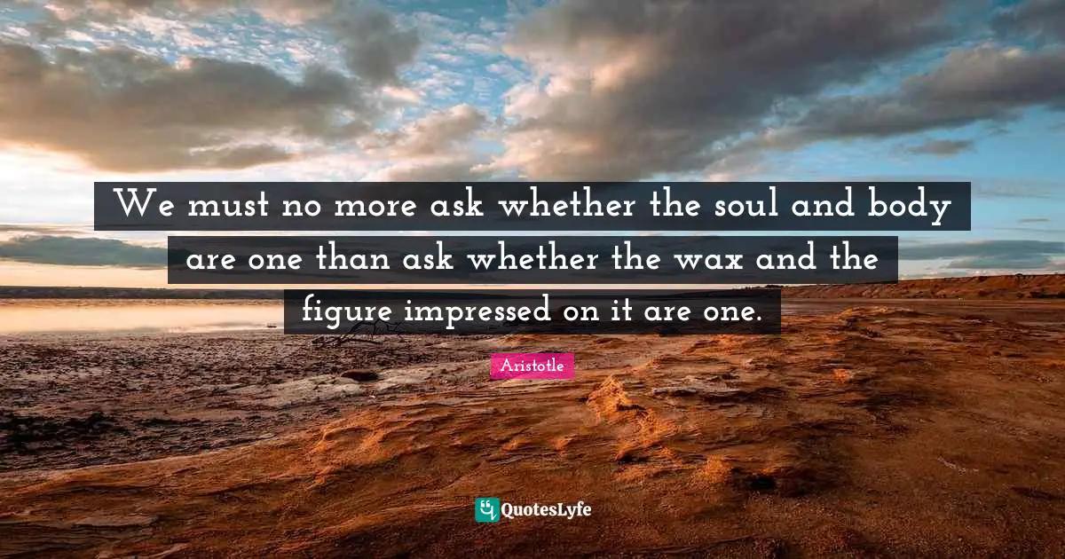 Impressed Quotes: "We must no more ask whether the soul and body are one than ask whether the wax and the figure impressed on it are one."