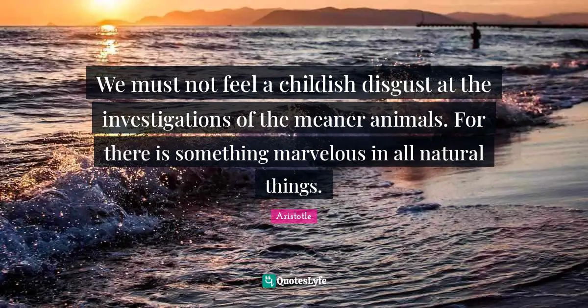 We must not feel a childish disgust at the investigations of the meaner animals. For there is something marvelous in all natural things.
